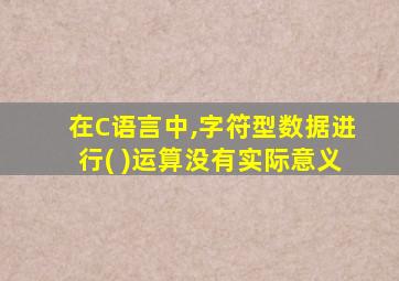 在C语言中,字符型数据进行( )运算没有实际意义